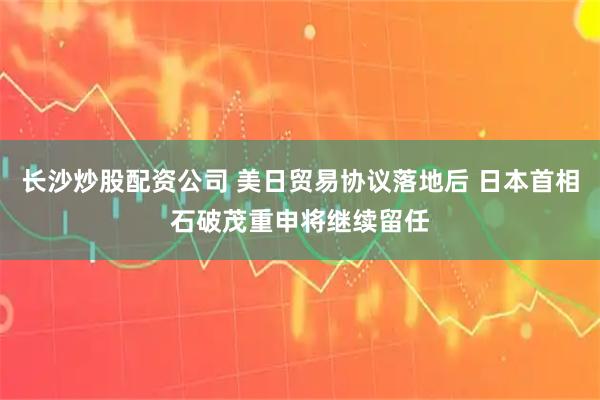 长沙炒股配资公司 美日贸易协议落地后 日本首相石破茂重申将继续留任
