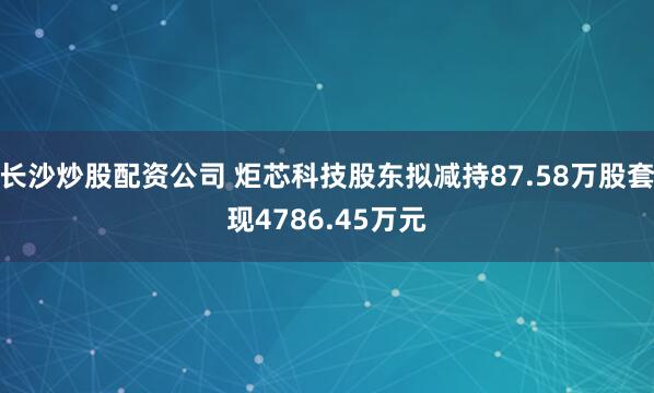 长沙炒股配资公司 炬芯科技股东拟减持87.58万股套现4786.45万元