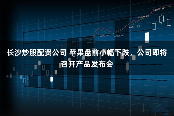 长沙炒股配资公司 苹果盘前小幅下跌，公司即将召开产品发布会