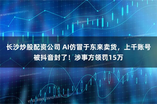 长沙炒股配资公司 AI仿冒于东来卖货，上千账号被抖音封了！涉事方领罚15万