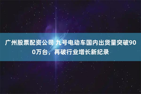 广州股票配资公司 九号电动车国内出货量突破900万台，再破行业增长新纪录