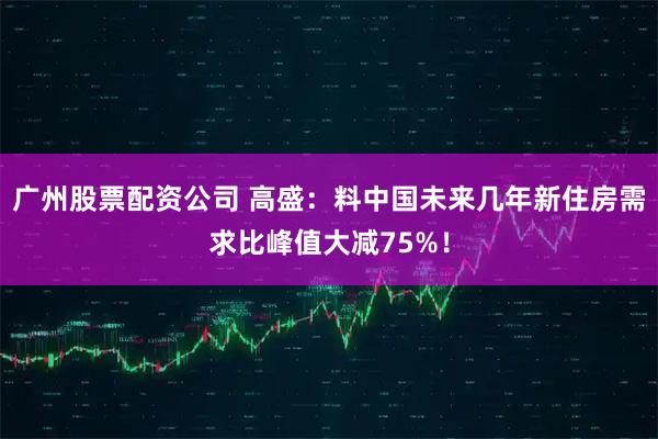 广州股票配资公司 高盛：料中国未来几年新住房需求比峰值大减75%！