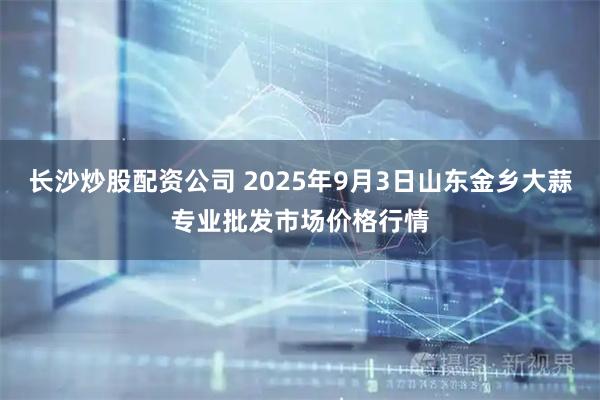 长沙炒股配资公司 2025年9月3日山东金乡大蒜专业批发市场价格行情