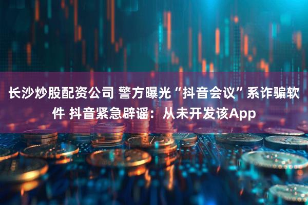 长沙炒股配资公司 警方曝光“抖音会议”系诈骗软件 抖音紧急辟谣：从未开发该App