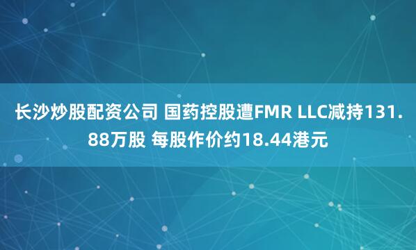 长沙炒股配资公司 国药控股遭FMR LLC减持131.88万股 每股作价约18.44港元