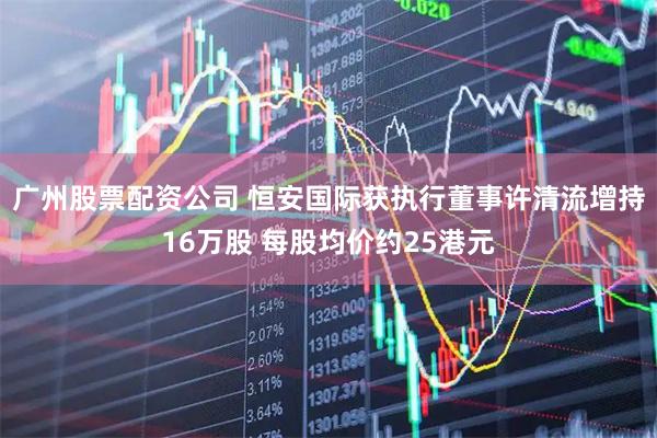 广州股票配资公司 恒安国际获执行董事许清流增持16万股 每股均价约25港元