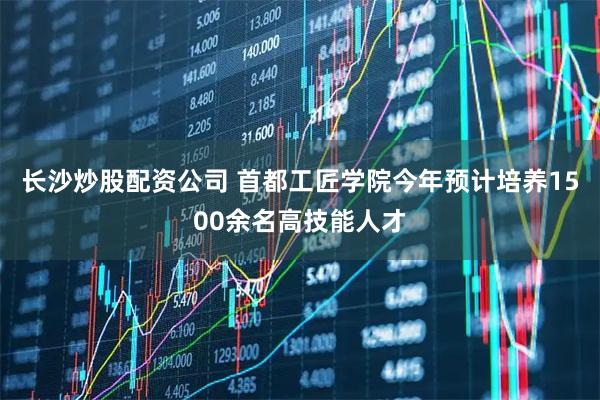 长沙炒股配资公司 首都工匠学院今年预计培养1500余名高技能人才