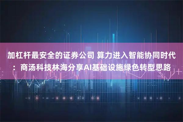 加杠杆最安全的证券公司 算力进入智能协同时代：商汤科技林海分享AI基础设施绿色转型思路