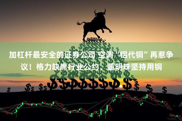 加杠杆最安全的证券公司 空调“铝代铜”再惹争议！格力缺席行业公约，董明珠坚持用铜