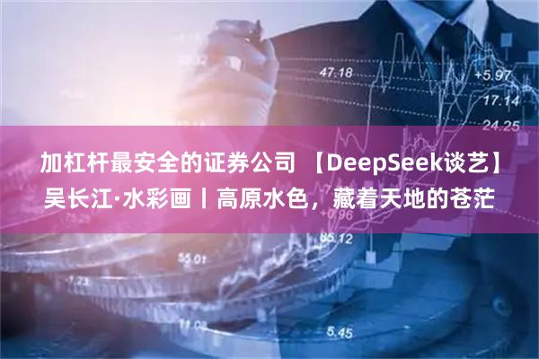 加杠杆最安全的证券公司 【DeepSeek谈艺】吴长江·水彩画丨高原水色，藏着天地的苍茫