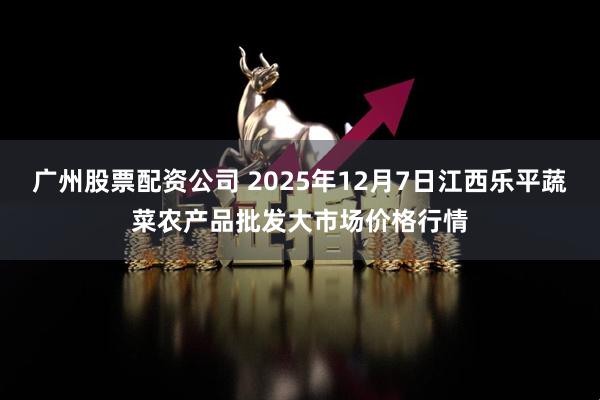 广州股票配资公司 2025年12月7日江西乐平蔬菜农产品批发大市场价格行情