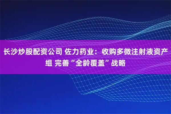 长沙炒股配资公司 佐力药业：收购多微注射液资产组 完善“全龄覆盖”战略