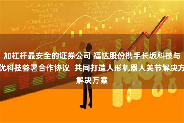加杠杆最安全的证券公司 福达股份携手长坂科技与意优科技签署合作协议  共同打造人形机器人关节解决方案