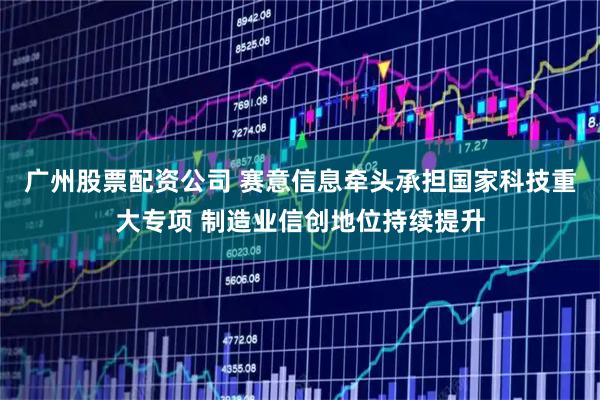 广州股票配资公司 赛意信息牵头承担国家科技重大专项 制造业信创地位持续提升