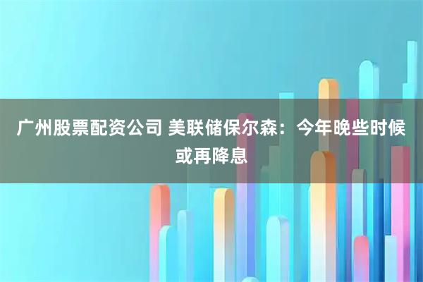 广州股票配资公司 美联储保尔森：今年晚些时候或再降息