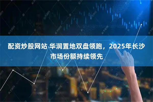 配资炒股网站 华润置地双盘领跑，2025年长沙市场份额持续领先