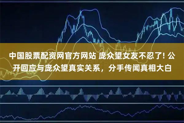 中国股票配资网官方网站 庞众望女友不忍了! 公开回应与庞众望真实关系，分手传闻真相大白