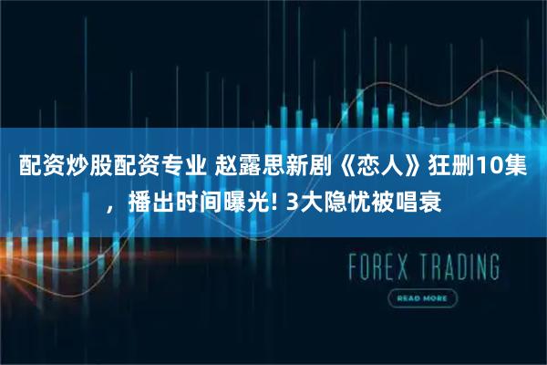 配资炒股配资专业 赵露思新剧《恋人》狂删10集，播出时间曝光! 3大隐忧被唱衰