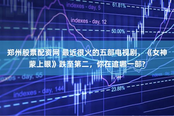 郑州股票配资网 最近很火的五部电视剧，《女神蒙上眼》跌至第二，你在追哪一部?