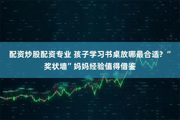 配资炒股配资专业 孩子学习书桌放哪最合适? “奖状墙”妈妈经验值得借鉴