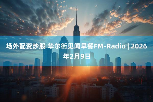 场外配资炒股 华尔街见闻早餐FM-Radio | 2026年2月9日