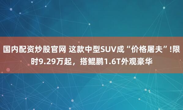 国内配资炒股官网 这款中型SUV成“价格屠夫”!限时9.29万起，搭鲲鹏1.6T外观豪华