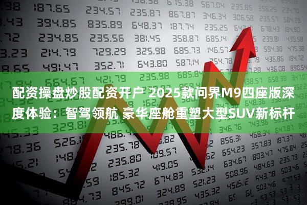配资操盘炒股配资开户 2025款问界M9四座版深度体验：智驾领航 豪华座舱重塑大型SUV新标杆
