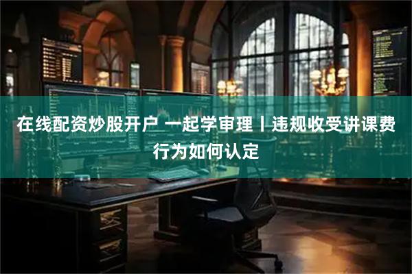 在线配资炒股开户 一起学审理丨违规收受讲课费行为如何认定