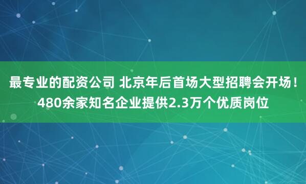 最专业的配资公司 北京年后首场大型招聘会开场！480余家知名企业提供2.3万个优质岗位
