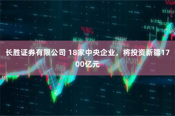 长胜证券有限公司 18家中央企业，将投资新疆1700亿元